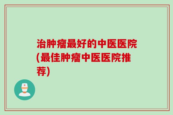 治肿瘤最好的中医医院(最佳肿瘤中医医院推荐)