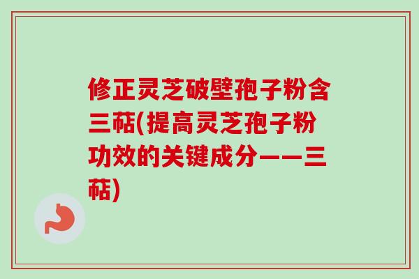 修正灵芝破壁孢子粉含三萜(提高灵芝孢子粉功效的关键成分——三萜)