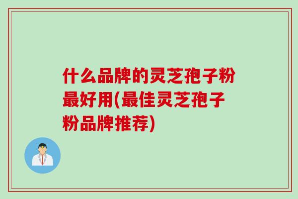什么品牌的灵芝孢子粉最好用(最佳灵芝孢子粉品牌推荐)