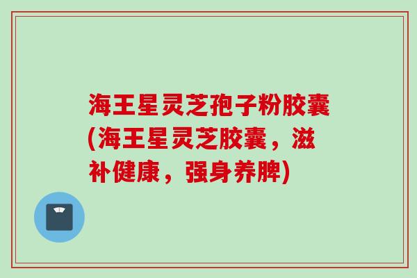 海王星灵芝孢子粉胶囊(海王星灵芝胶囊，滋补健康，强身养脾)