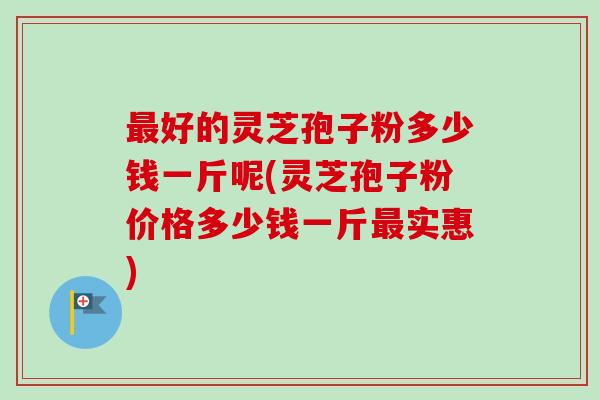 最好的灵芝孢子粉多少钱一斤呢(灵芝孢子粉价格多少钱一斤最实惠)