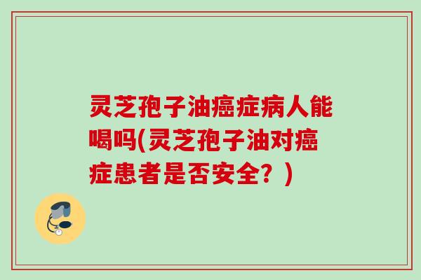 灵芝孢子油癌症病人能喝吗(灵芝孢子油对癌症患者是否安全？)
