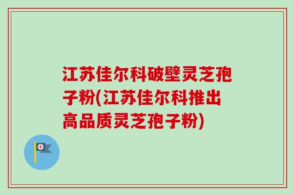 江苏佳尔科破壁灵芝孢子粉(江苏佳尔科推出高品质灵芝孢子粉)