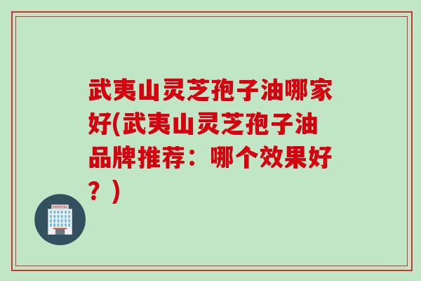 武夷山灵芝孢子油哪家好(武夷山灵芝孢子油品牌推荐：哪个效果好？)