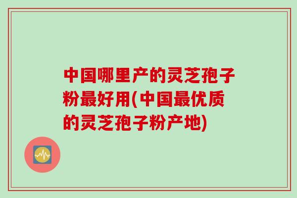 中国哪里产的灵芝孢子粉最好用(中国最优质的灵芝孢子粉产地)