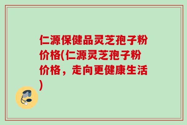 仁源保健品灵芝孢子粉价格(仁源灵芝孢子粉价格，走向更健康生活)