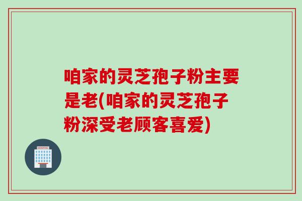 咱家的灵芝孢子粉主要是老(咱家的灵芝孢子粉深受老顾客喜爱)