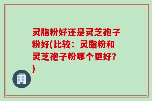 灵脂粉好还是灵芝孢子粉好(比较：灵脂粉和灵芝孢子粉哪个更好？)