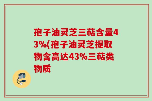 孢子油灵芝三萜含量43%(孢子油灵芝提取物含高达43%三萜类物质