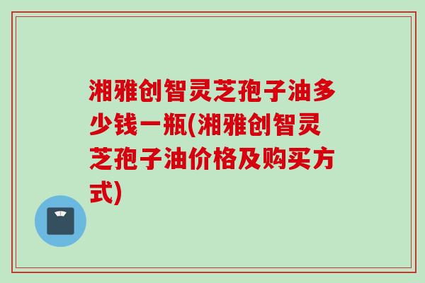 湘雅创智灵芝孢子油多少钱一瓶(湘雅创智灵芝孢子油价格及购买方式)