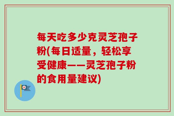 每天吃多少克灵芝孢子粉(每日适量，轻松享受健康——灵芝孢子粉的食用量建议)