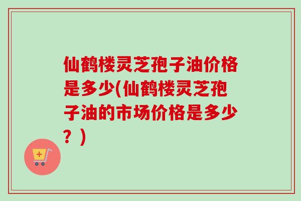 仙鹤楼灵芝孢子油价格是多少(仙鹤楼灵芝孢子油的市场价格是多少？)