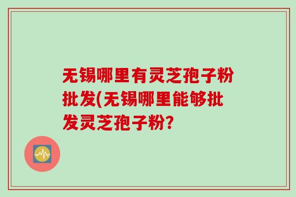 无锡哪里有灵芝孢子粉批发(无锡哪里能够批发灵芝孢子粉？