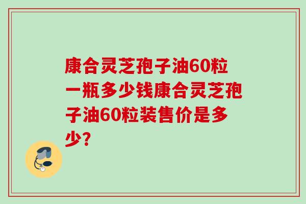 康合灵芝孢子油60粒一瓶多少钱康合灵芝孢子油60粒装售价是多少？