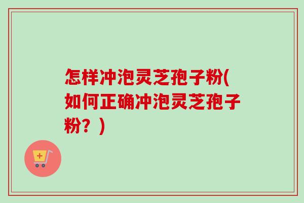 怎样冲泡灵芝孢子粉(如何正确冲泡灵芝孢子粉？)