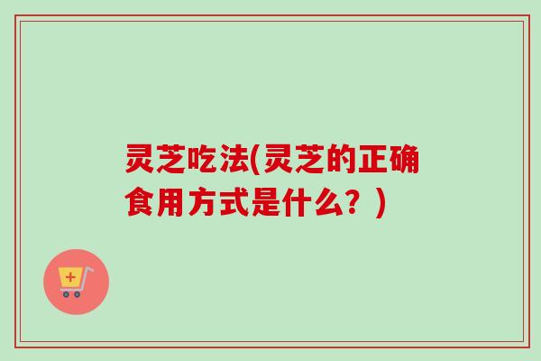 灵芝吃法(灵芝的正确食用方式是什么?) 灵芝吃法(灵芝的正确食用方式是什么?)