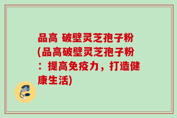 品高 破壁灵芝孢子粉(品高破壁灵芝孢子粉：提高免疫力，打造健康生活)