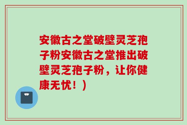 安徽古之堂破壁灵芝孢子粉安徽古之堂推出破壁灵芝孢子粉,让你健康无忧!) 安徽古之堂破壁灵芝孢子粉安徽古之堂推出破壁灵芝孢子粉,让你健康无忧!)