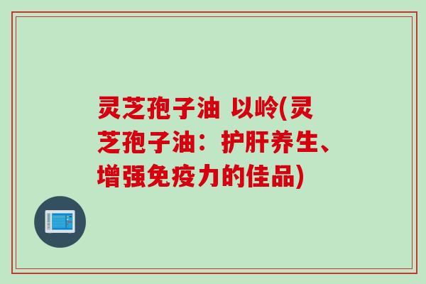 灵芝孢子油 以岭(灵芝孢子油：养生、增强免疫力的佳品)