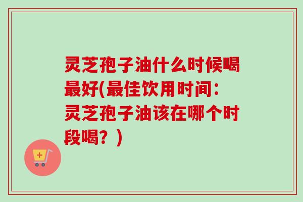 灵芝孢子油什么时候喝最好(最佳饮用时间：灵芝孢子油该在哪个时段喝？)