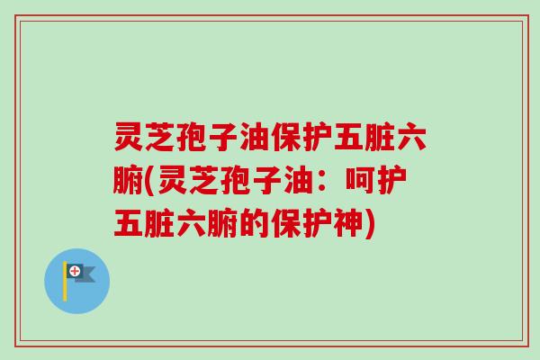 灵芝孢子油保护五脏六腑(灵芝孢子油：呵护五脏六腑的保护神)