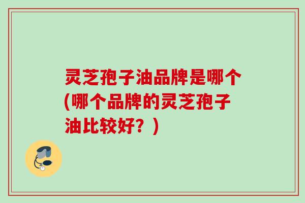 灵芝孢子油品牌是哪个(哪个品牌的灵芝孢子油比较好？)