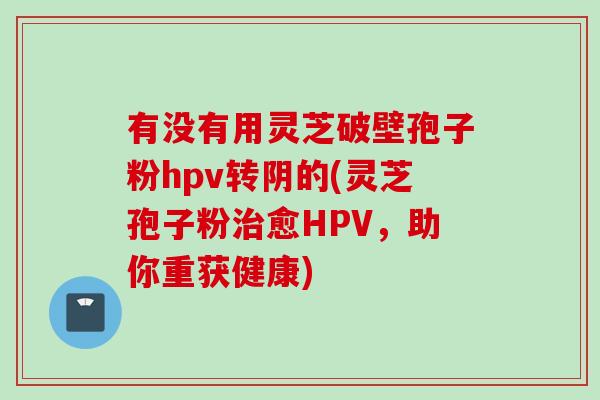 有没有用灵芝破壁孢子粉hpv转阴的(灵芝孢子粉治愈HPV，助你重获健康)