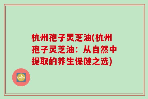 杭州孢子灵芝油(杭州孢子灵芝油：从自然中提取的养生保健之选)