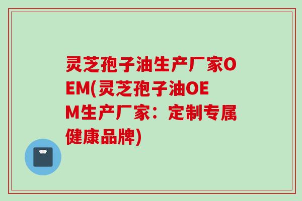 灵芝孢子油生产厂家OEM(灵芝孢子油OEM生产厂家：定制专属健康品牌)