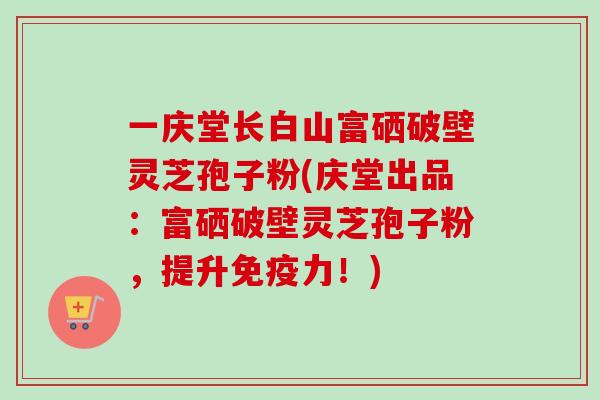 一庆堂长白山富硒破壁灵芝孢子粉(庆堂出品：富硒破壁灵芝孢子粉，提升免疫力！)