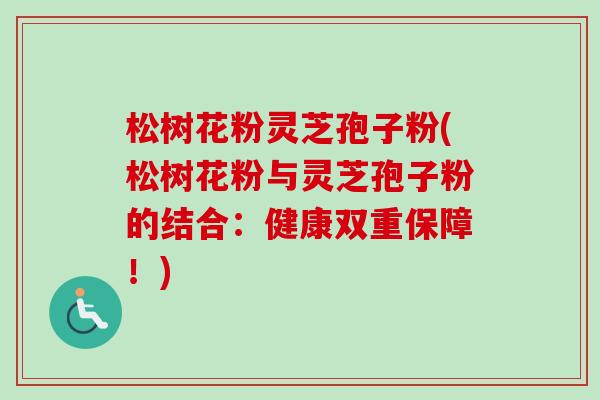松树花粉灵芝孢子粉(松树花粉与灵芝孢子粉的结合：健康双重保障！)