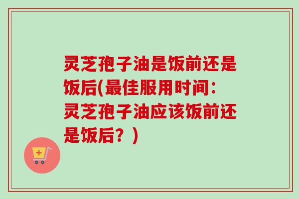 灵芝孢子油是饭前还是饭后(最佳服用时间：灵芝孢子油应该饭前还是饭后？)