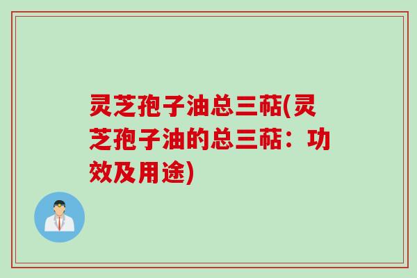 灵芝孢子油总三萜(灵芝孢子油的总三萜：功效及用途)