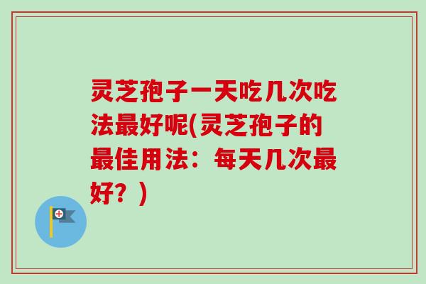 灵芝孢子一天吃几次吃法最好呢(灵芝孢子的最佳用法：每天几次最好？)
