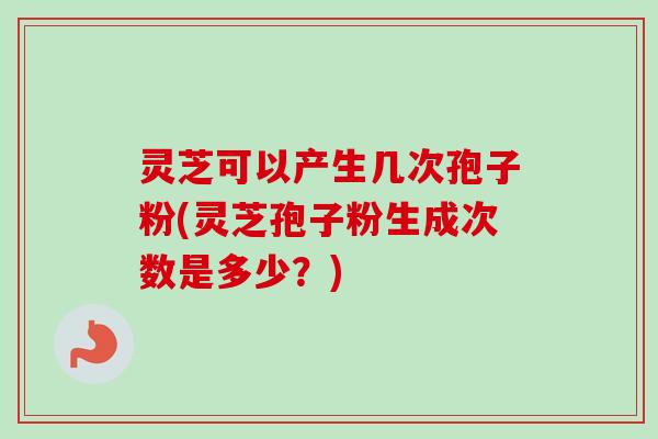 灵芝可以产生几次孢子粉(灵芝孢子粉生成次数是多少？)
