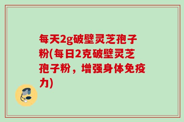 每天2g破壁灵芝孢子粉(每日2克破壁灵芝孢子粉,增强身体免疫力) 每天2g破壁灵芝孢子粉(每日2克破壁灵芝孢子粉,增强身体免疫力)