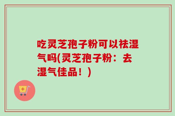 吃灵芝孢子粉可以祛湿气吗(灵芝孢子粉:去湿气佳品!) 吃灵芝孢子粉可以祛湿气吗(灵芝孢子粉:去湿气佳品!)