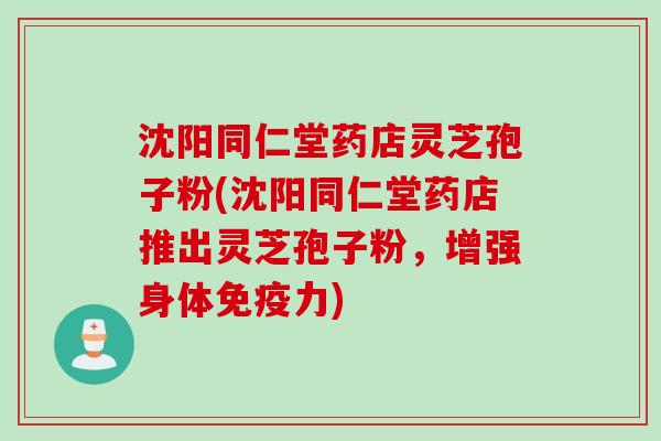 沈阳同仁堂药店灵芝孢子粉(沈阳同仁堂药店推出灵芝孢子粉，增强身体免疫力)
