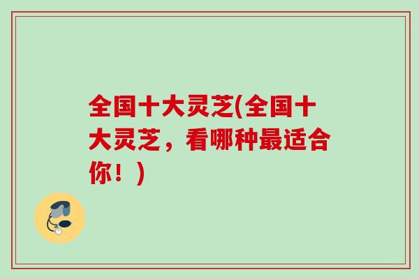 全国十大灵芝(全国十大灵芝,看哪种适合你!) 全国十大灵芝(全国十大灵芝,看哪种适合你!)