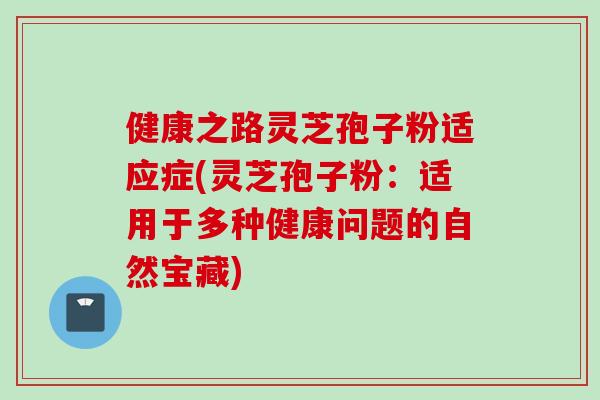健康之路灵芝孢子粉适应症(灵芝孢子粉：适用于多种健康问题的自然宝藏)