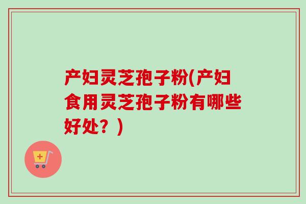 产妇灵芝孢子粉(产妇食用灵芝孢子粉有哪些好处？)