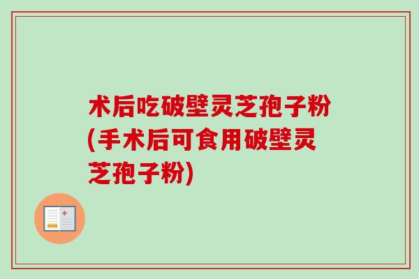 术后吃破壁灵芝孢子粉(手术后可食用破壁灵芝孢子粉)