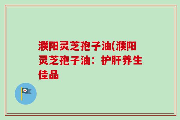 濮阳灵芝孢子油(濮阳灵芝孢子油：护肝养生佳品