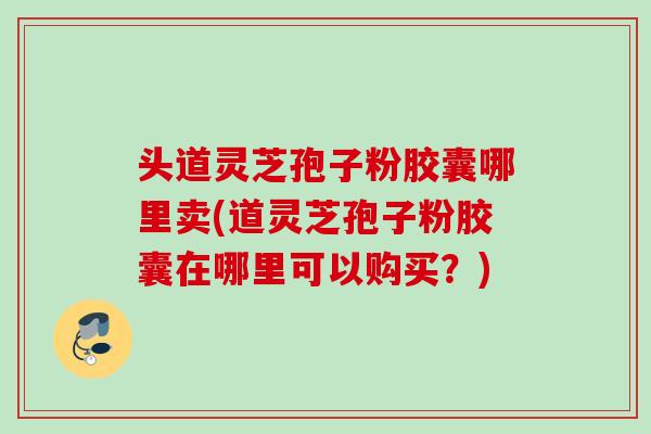 头道灵芝孢子粉胶囊哪里卖(道灵芝孢子粉胶囊在哪里可以购买？)