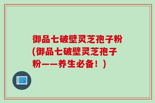 御品七破壁灵芝孢子粉(御品七破壁灵芝孢子粉——养生必备！)