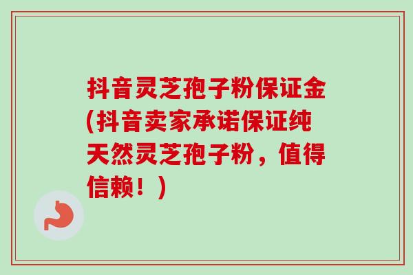 抖音灵芝孢子粉保证金(抖音卖家承诺保证纯天然灵芝孢子粉，值得信赖！)