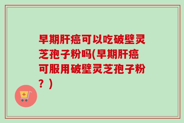 早期肝癌可以吃破壁灵芝孢子粉吗(早期肝癌可服用破壁灵芝孢子粉？)