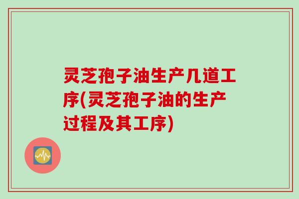 灵芝孢子油生产几道工序(灵芝孢子油的生产过程及其工序)