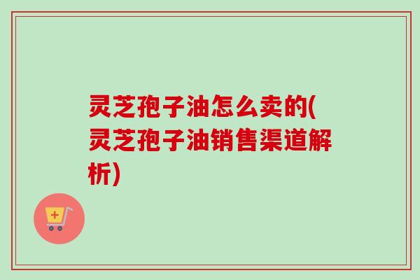 灵芝孢子油怎么卖的(灵芝孢子油销售渠道解析)