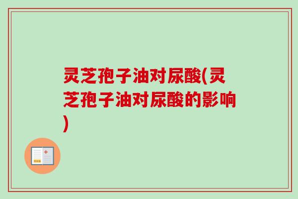 灵芝孢子油对尿酸(灵芝孢子油对尿酸的影响)